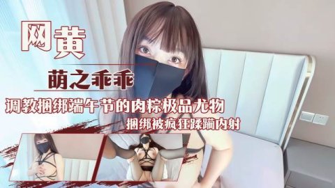 网黄主播萌之乖乖 调教捆绑端午节的肉粽极品尤物捆绑被疯狂蹂躏内射